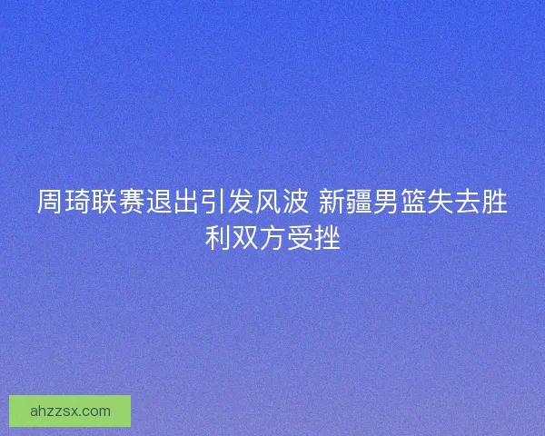 周琦联赛退出引发风波 新疆男篮失去胜利双方受挫