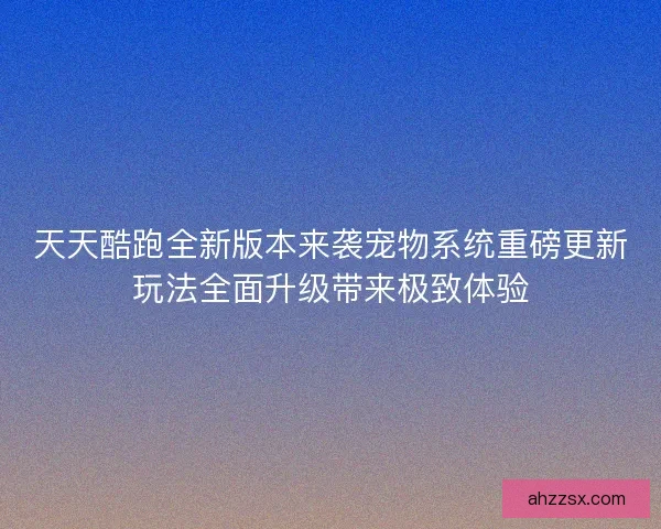天天酷跑全新版本来袭宠物系统重磅更新玩法全面升级带来极致体验