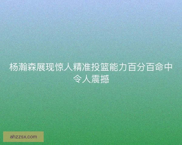 杨瀚森展现惊人精准投篮能力百分百命中令人震撼