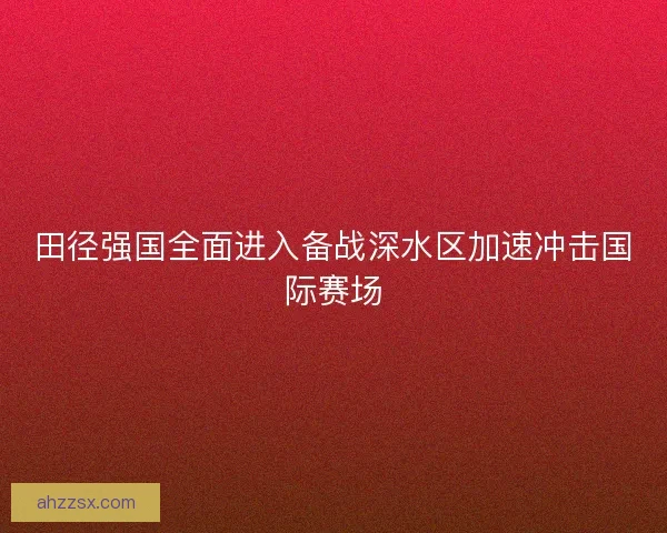 田径强国全面进入备战深水区加速冲击国际赛场