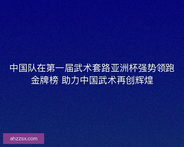 中国队在第一届武术套路亚洲杯强势领跑金牌榜 助力中国武术再创辉煌