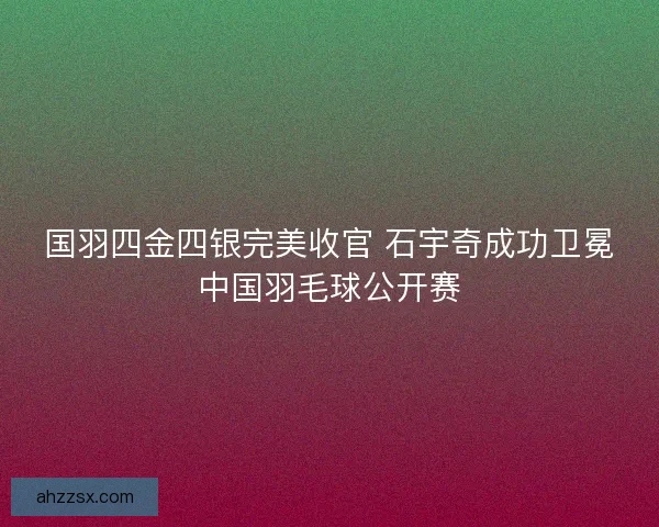 国羽四金四银完美收官 石宇奇成功卫冕中国羽毛球公开赛