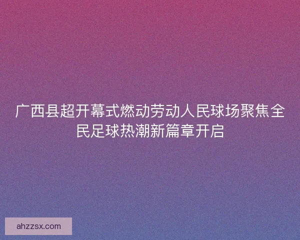 广西县超开幕式燃动劳动人民球场聚焦全民足球热潮新篇章开启