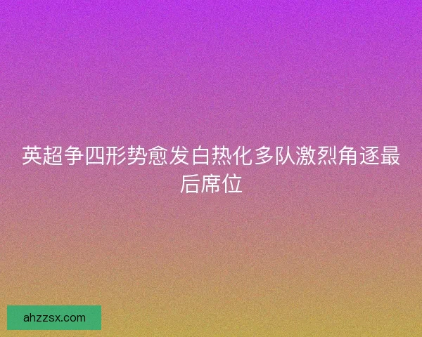 英超争四形势愈发白热化多队激烈角逐最后席位