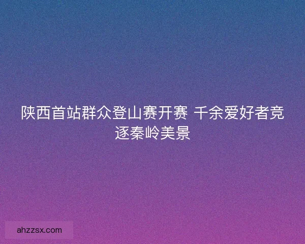 陕西首站群众登山赛开赛 千余爱好者竞逐秦岭美景 陕西首站群众登山赛开赛 千余爱好者竞逐秦岭美景