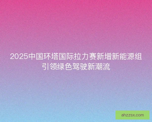 2025中国环塔国际拉力赛新增新能源组引领绿色驾驶新潮流