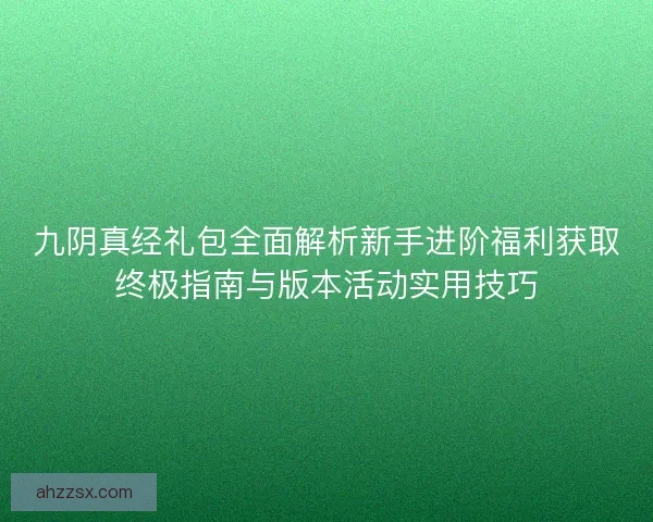 九阴真经礼包全面解析新手进阶福利获取终极指南与版本活动实用技巧 九阴真经礼包全面解析新手进阶福利获取终极指南与版本活动实用技巧