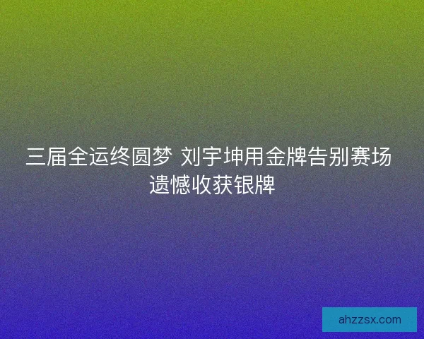 三届全运终圆梦 刘宇坤用金牌告别赛场 遗憾收获银牌 三届全运终圆梦 刘宇坤用金牌告别赛场 遗憾收获银牌