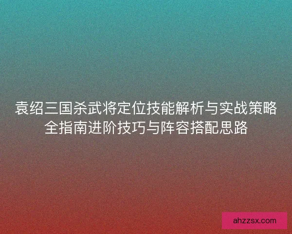 袁绍三国杀武将定位技能解析与实战策略全指南进阶技巧与阵容搭配思路