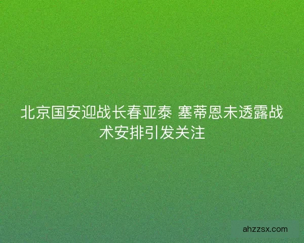 北京国安迎战长春亚泰 塞蒂恩未透露战术安排引发关注 北京国安迎战长春亚泰 塞蒂恩未透露战术安排引发关注