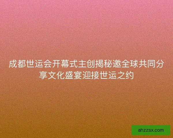 成都世运会开幕式主创揭秘邀全球共同分享文化盛宴迎接世运之约 成都世运会开幕式主创揭秘邀全球共同分享文化盛宴迎接世运之约