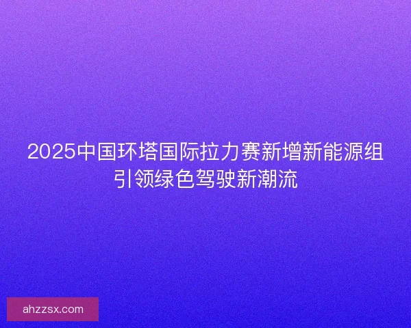 2025中国环塔国际拉力赛新增新能源组引领绿色驾驶新潮流