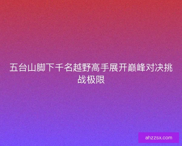 五台山脚下千名越野高手展开巅峰对决挑战极限