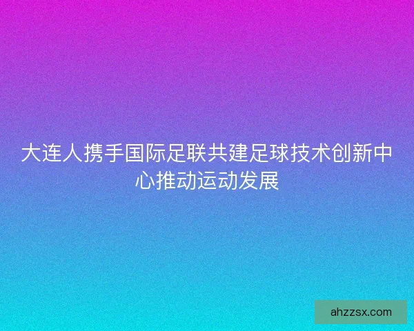 大连人携手国际足联共建足球技术创新中心推动运动发展 大连人携手国际足联共建足球技术创新中心推动运动发展
