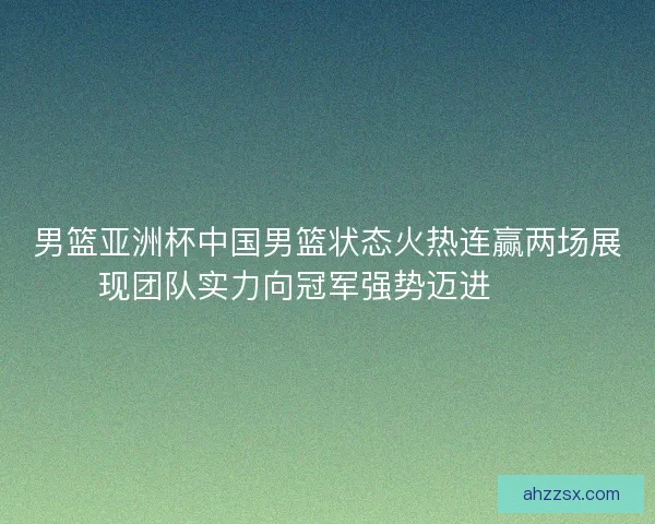 男篮亚洲杯中国男篮状态火热连赢两场展现团队实力向冠军强势迈进🏀🔥