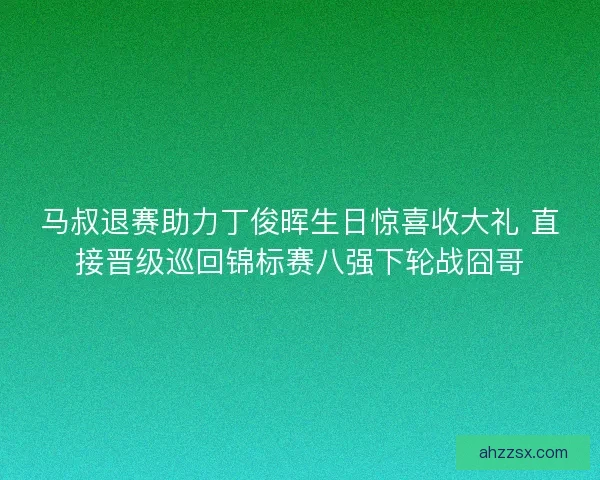 马叔退赛助力丁俊晖生日惊喜收大礼 直接晋级巡回锦标赛八强下轮战囧哥