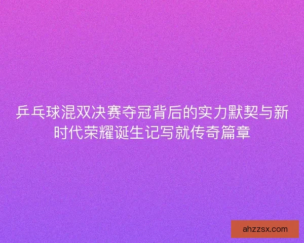 乒乓球混双决赛夺冠背后的实力默契与新时代荣耀诞生记写就传奇篇章