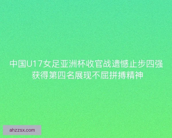 中国U17女足亚洲杯收官战遗憾止步四强 获得第四名展现不屈拼搏精神